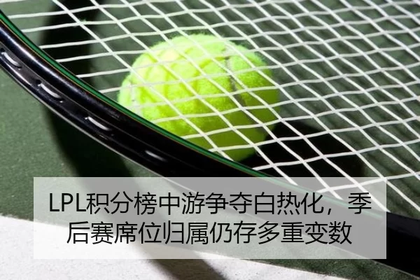 LPL积分榜中游争夺白热化，季后赛席位归属仍存多重变数
